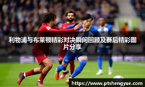 利物浦与布莱顿精彩对决瞬间回顾及赛后精彩图片分享